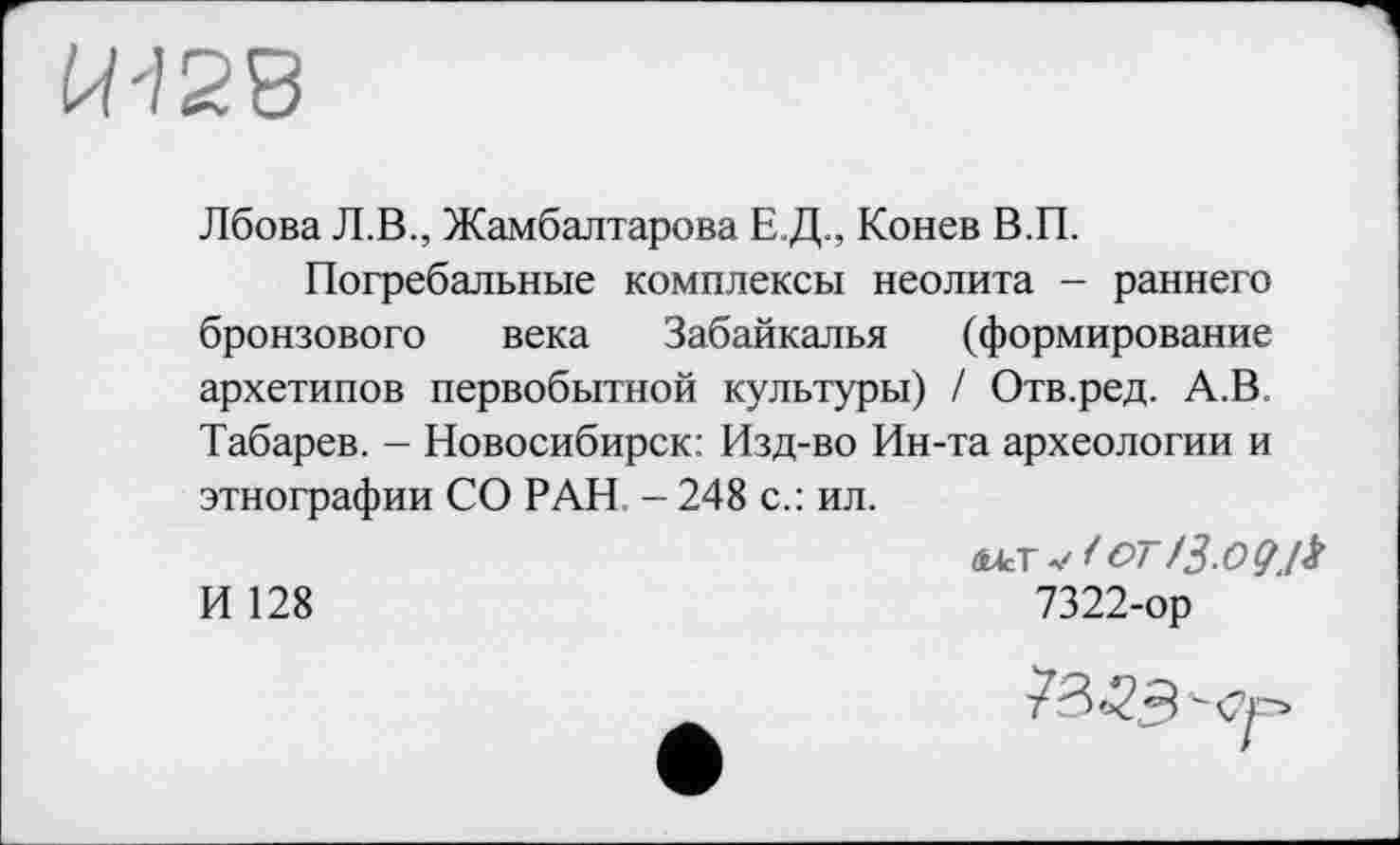 ﻿
Лбова Л.В., Жамбалтарова Е.Д., Конев В.П.
Погребальные комплексы неолита - раннего бронзового века Забайкалья (формирование архетипов первобытной культуры) / Отв.ред. А.В. Табарев. - Новосибирск: Изд-во Ин-та археологии и этнографии СО РАН - 248 с.: ил.
И 128	7322-ор
78^3